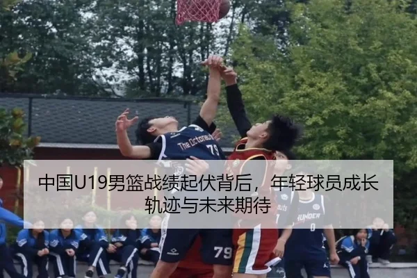 中国U19男篮战绩起伏背后，年轻球员成长轨迹与未来期待 - kaiyun